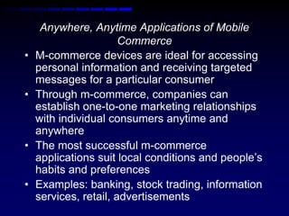 Anywhere, Anytime Applications of Mobile 
Commerce 
• M-commerce devices are ideal for accessing 
personal information and receiving targeted 
messages for a particular consumer 
• Through m-commerce, companies can 
establish one-to-one marketing relationships 
with individual consumers anytime and 
anywhere 
• The most successful m-commerce 
applications suit local conditions and people’s 
habits and preferences 
• Examples: banking, stock trading, information 
services, retail, advertisements 
 