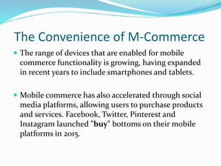 The Convenience of M-Commerce
 The range of devices that are enabled for mobile
commerce functionality is growing, having expanded
in recent years to include smartphones and tablets.
 Mobile commerce has also accelerated through social
media platforms, allowing users to purchase products
and services. Facebook, Twitter, Pinterest and
Instagram launched "buy" bottoms on their mobile
platforms in 2015.
 