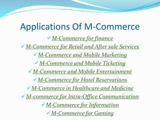 Applications Of M-Commerce
M-Commerce for finance
M-Commerce for Retail and After sale Services
M-Commerce and Mobile Marketing
M-Commerce and Mobile Ticketing
M-Commerce and Mobile Entertainment
M-Commerce for Hotel Reservations
M-Commerce in Healthcare and Medicine
M-commerce for Intra-Office Communication
M-Commerce for Information
M-Commerce for Gaming
 