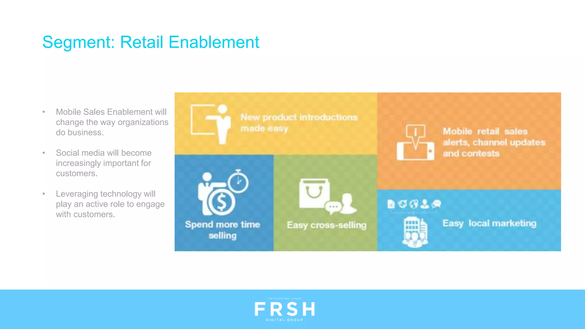 • Mobile Sales Enablement will
change the way organizations
do business.
• Social media will become
increasingly important for
customers.
• Leveraging technology will
play an active role to engage
with customers.
Segment: Retail Enablement
 