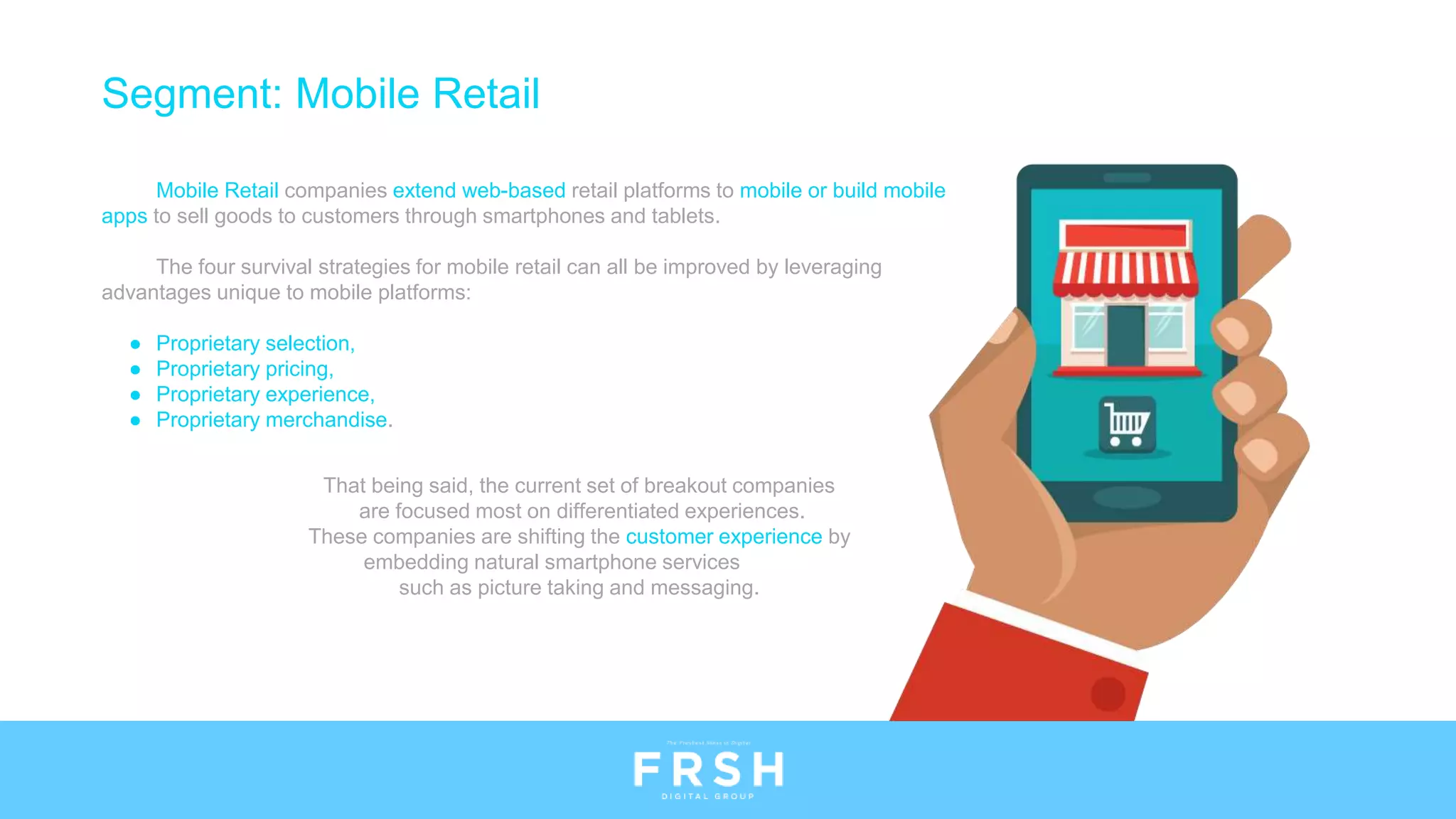 Segment: Mobile Retail
Mobile Retail companies extend web-based retail platforms to mobile or build mobile
apps to sell goods to customers through smartphones and tablets.
The four survival strategies for mobile retail can all be improved by leveraging
advantages unique to mobile platforms:
● Proprietary selection,
● Proprietary pricing,
● Proprietary experience,
● Proprietary merchandise.
That being said, the current set of breakout companies
are focused most on differentiated experiences.
These companies are shifting the customer experience by
embedding natural smartphone services
such as picture taking and messaging.
 