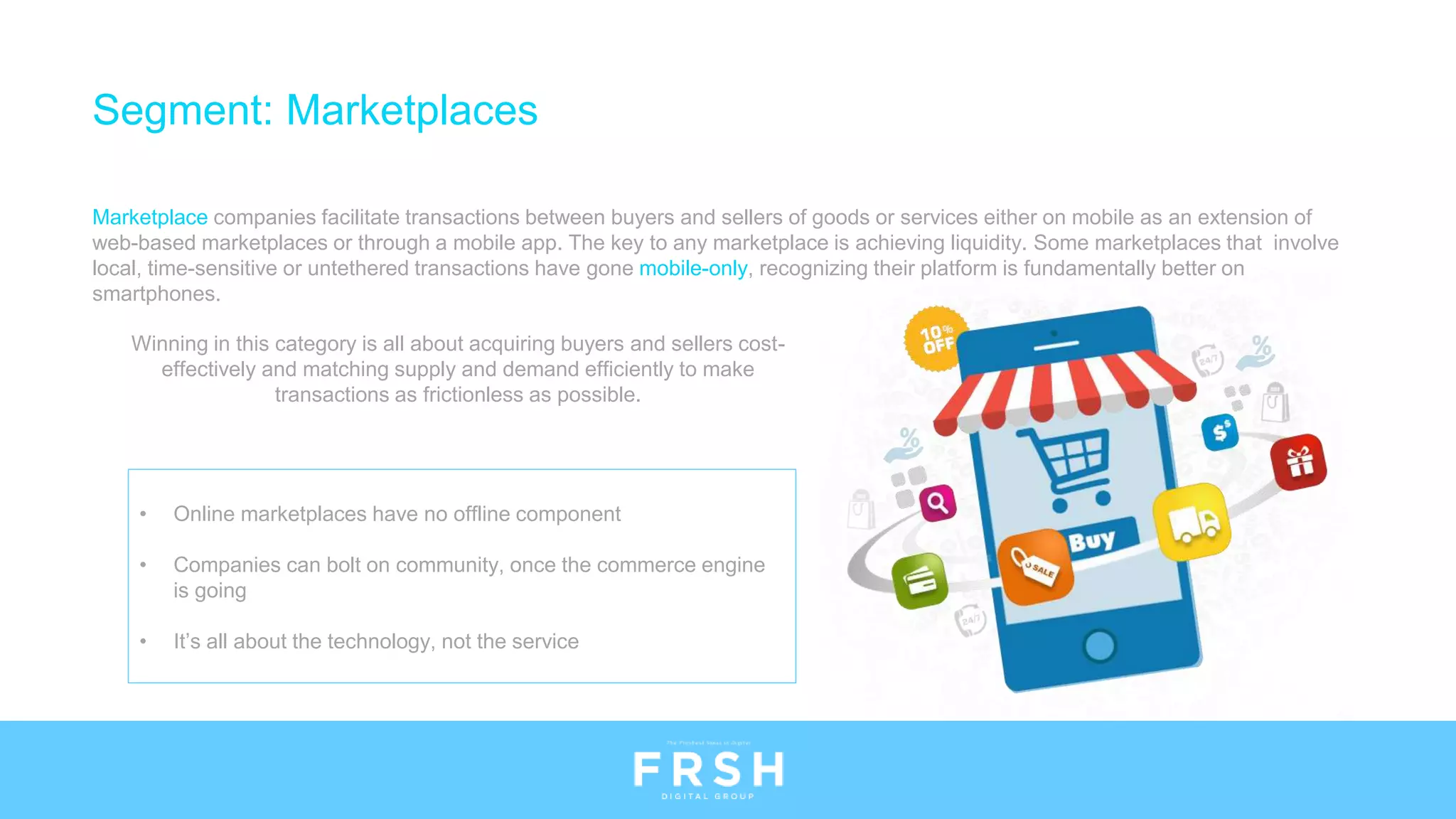 • Online marketplaces have no offline component
• Companies can bolt on community, once the commerce engine
is going
• It’s all about the technology, not the service
Segment: Marketplaces
Marketplace companies facilitate transactions between buyers and sellers of goods or services either on mobile as an extension of
web-based marketplaces or through a mobile app. The key to any marketplace is achieving liquidity. Some marketplaces that involve
local, time-sensitive or untethered transactions have gone mobile-only, recognizing their platform is fundamentally better on
smartphones.
Winning in this category is all about acquiring buyers and sellers cost-
effectively and matching supply and demand efficiently to make
transactions as frictionless as possible.
 