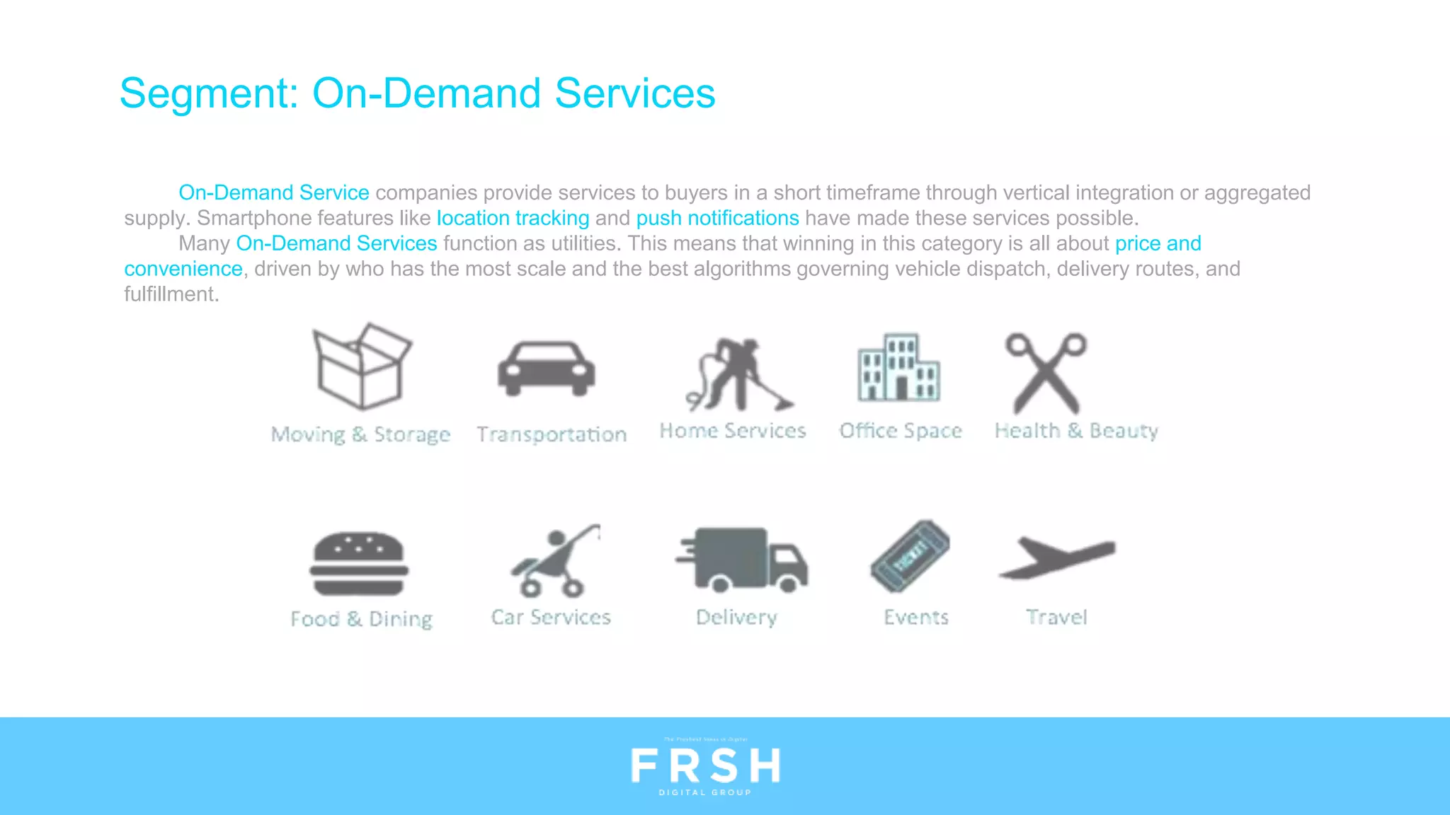 Segment: On-Demand Services
On-Demand Service companies provide services to buyers in a short timeframe through vertical integration or aggregated
supply. Smartphone features like location tracking and push notifications have made these services possible.
Many On-Demand Services function as utilities. This means that winning in this category is all about price and
convenience, driven by who has the most scale and the best algorithms governing vehicle dispatch, delivery routes, and
fulfillment.
 