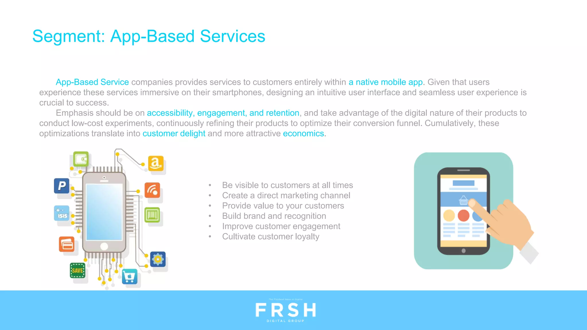 • Be visible to customers at all times
• Create a direct marketing channel
• Provide value to your customers
• Build brand and recognition
• Improve customer engagement
• Cultivate customer loyalty
App-Based Service companies provides services to customers entirely within a native mobile app. Given that users
experience these services immersive on their smartphones, designing an intuitive user interface and seamless user experience is
crucial to success.
Emphasis should be on accessibility, engagement, and retention, and take advantage of the digital nature of their products to
conduct low-cost experiments, continuously refining their products to optimize their conversion funnel. Cumulatively, these
optimizations translate into customer delight and more attractive economics.
Segment: App-Based Services
 