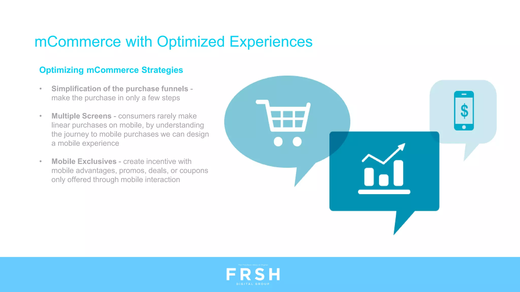 Optimizing mCommerce Strategies
• Simplification of the purchase funnels -
make the purchase in only a few steps
• Multiple Screens - consumers rarely make
linear purchases on mobile, by understanding
the journey to mobile purchases we can design
a mobile experience
• Mobile Exclusives - create incentive with
mobile advantages, promos, deals, or coupons
only offered through mobile interaction
mCommerce with Optimized Experiences
 