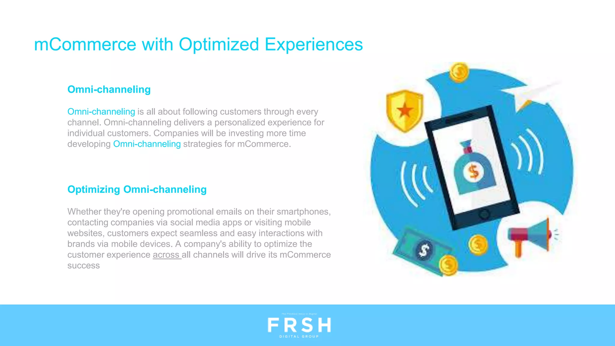 Optimizing Omni-channeling
Whether they're opening promotional emails on their smartphones,
contacting companies via social media apps or visiting mobile
websites, customers expect seamless and easy interactions with
brands via mobile devices. A company's ability to optimize the
customer experience across all channels will drive its mCommerce
success
Omni-channeling
Omni-channeling is all about following customers through every
channel. Omni-channeling delivers a personalized experience for
individual customers. Companies will be investing more time
developing Omni-channeling strategies for mCommerce.
mCommerce with Optimized Experiences
 