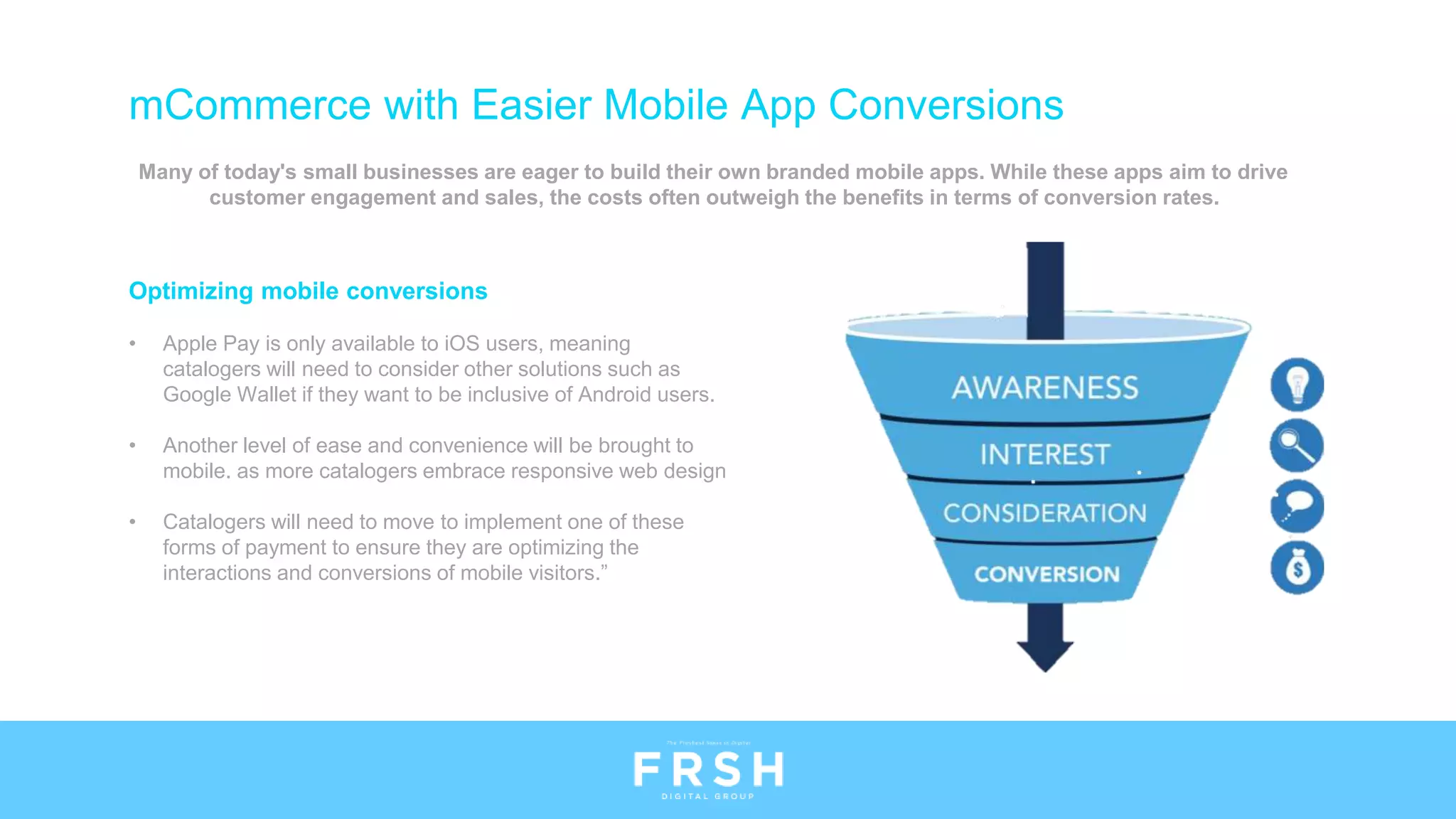 Many of today's small businesses are eager to build their own branded mobile apps. While these apps aim to drive
customer engagement and sales, the costs often outweigh the benefits in terms of conversion rates.
Optimizing mobile conversions
• Apple Pay is only available to iOS users, meaning
catalogers will need to consider other solutions such as
Google Wallet if they want to be inclusive of Android users.
• Another level of ease and convenience will be brought to
mobile. as more catalogers embrace responsive web design
• Catalogers will need to move to implement one of these
forms of payment to ensure they are optimizing the
interactions and conversions of mobile visitors.”
mCommerce with Easier Mobile App Conversions
 