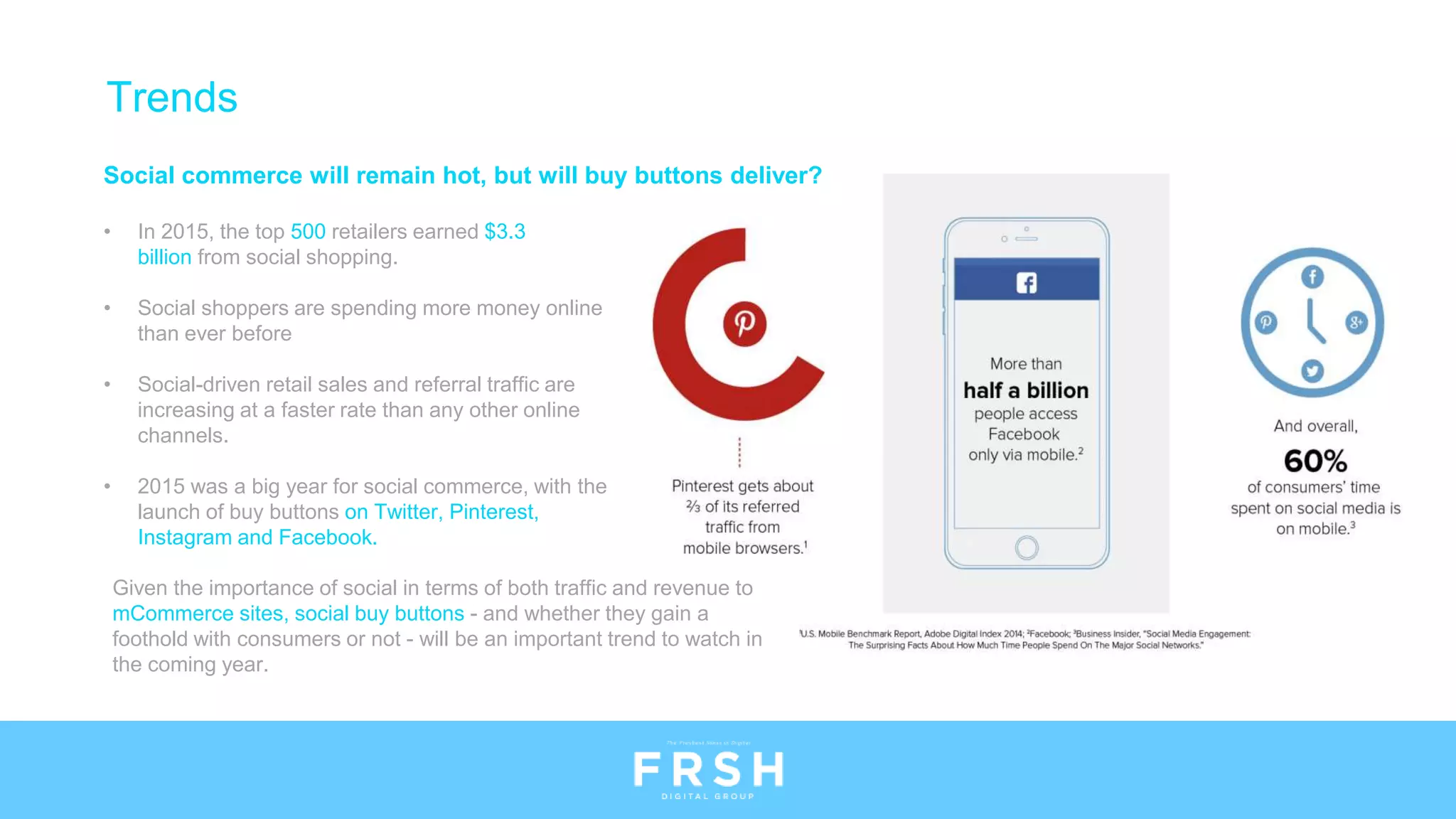 Social commerce will remain hot, but will buy buttons deliver?
• In 2015, the top 500 retailers earned $3.3
billion from social shopping.
• Social shoppers are spending more money online
than ever before
• Social-driven retail sales and referral traffic are
increasing at a faster rate than any other online
channels.
• 2015 was a big year for social commerce, with the
launch of buy buttons on Twitter, Pinterest,
Instagram and Facebook.
Given the importance of social in terms of both traffic and revenue to
mCommerce sites, social buy buttons - and whether they gain a
foothold with consumers or not - will be an important trend to watch in
the coming year.
Trends
 