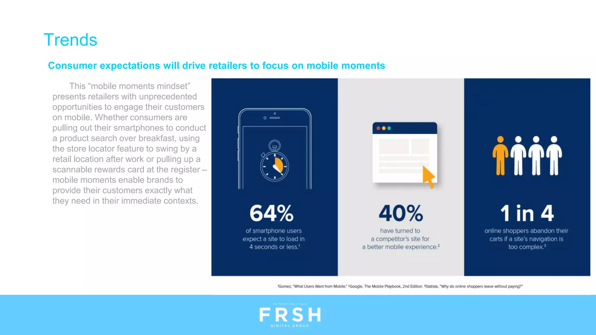 Consumer expectations will drive retailers to focus on mobile moments
This “mobile moments mindset”
presents retailers with unprecedented
opportunities to engage their customers
on mobile. Whether consumers are
pulling out their smartphones to conduct
a product search over breakfast, using
the store locator feature to swing by a
retail location after work or pulling up a
scannable rewards card at the register –
mobile moments enable brands to
provide their customers exactly what
they need in their immediate contexts.
Trends
 
