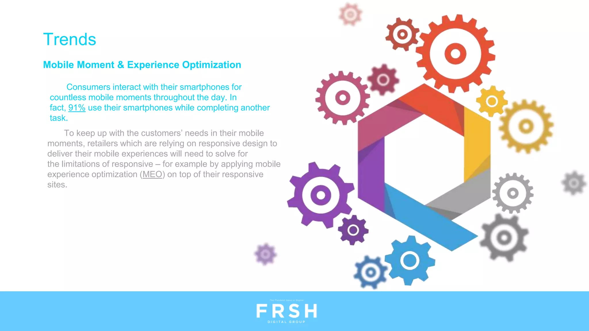Mobile Moment & Experience Optimization
Consumers interact with their smartphones for
countless mobile moments throughout the day. In
fact, 91% use their smartphones while completing another
task.
Trends
To keep up with the customers’ needs in their mobile
moments, retailers which are relying on responsive design to
deliver their mobile experiences will need to solve for
the limitations of responsive – for example by applying mobile
experience optimization (MEO) on top of their responsive
sites.
 