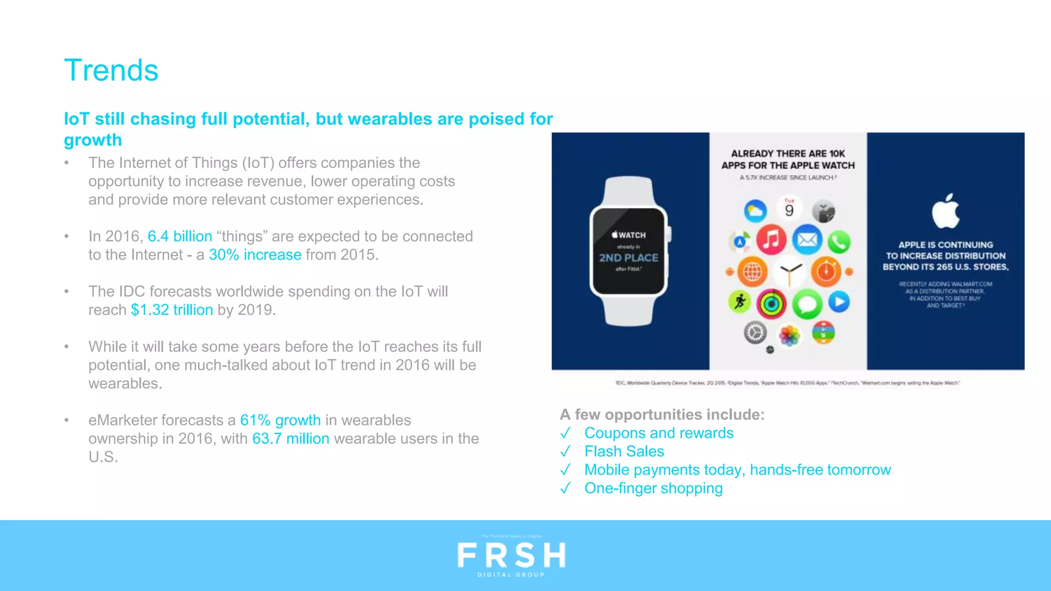 IoT still chasing full potential, but wearables are poised for
growth
• The Internet of Things (IoT) offers companies the
opportunity to increase revenue, lower operating costs
and provide more relevant customer experiences.
• In 2016, 6.4 billion “things” are expected to be connected
to the Internet - a 30% increase from 2015.
• The IDC forecasts worldwide spending on the IoT will
reach $1.32 trillion by 2019.
• While it will take some years before the IoT reaches its full
potential, one much-talked about IoT trend in 2016 will be
wearables.
• eMarketer forecasts a 61% growth in wearables
ownership in 2016, with 63.7 million wearable users in the
U.S.
Trends
A few opportunities include:
✓ Coupons and rewards
✓ Flash Sales
✓ Mobile payments today, hands-free tomorrow
✓ One-finger shopping
 