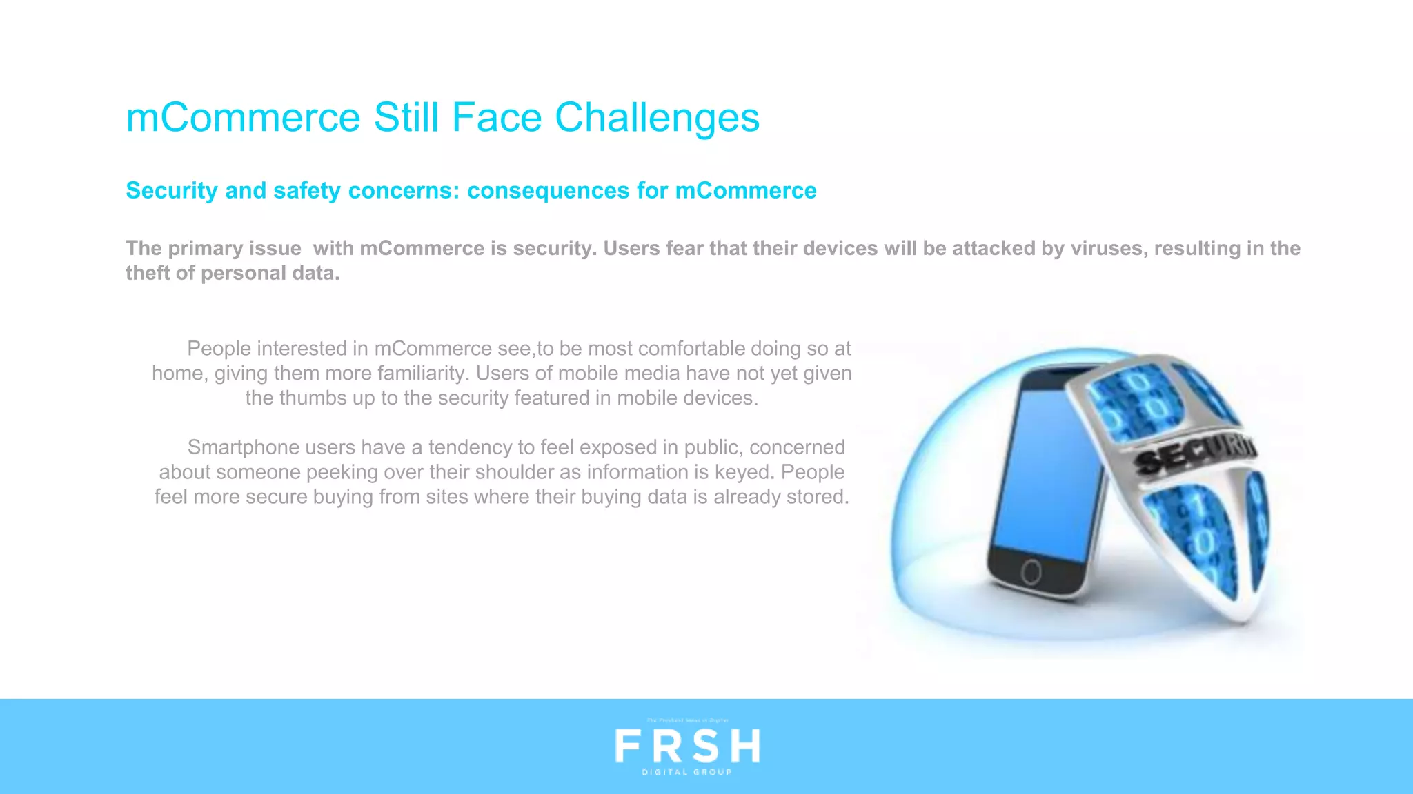 mCommerce Still Face Challenges
Security and safety concerns: consequences for mCommerce
The primary issue with mCommerce is security. Users fear that their devices will be attacked by viruses, resulting in the
theft of personal data.
People interested in mCommerce see,to be most comfortable doing so at
home, giving them more familiarity. Users of mobile media have not yet given
the thumbs up to the security featured in mobile devices.
Smartphone users have a tendency to feel exposed in public, concerned
about someone peeking over their shoulder as information is keyed. People
feel more secure buying from sites where their buying data is already stored.
 