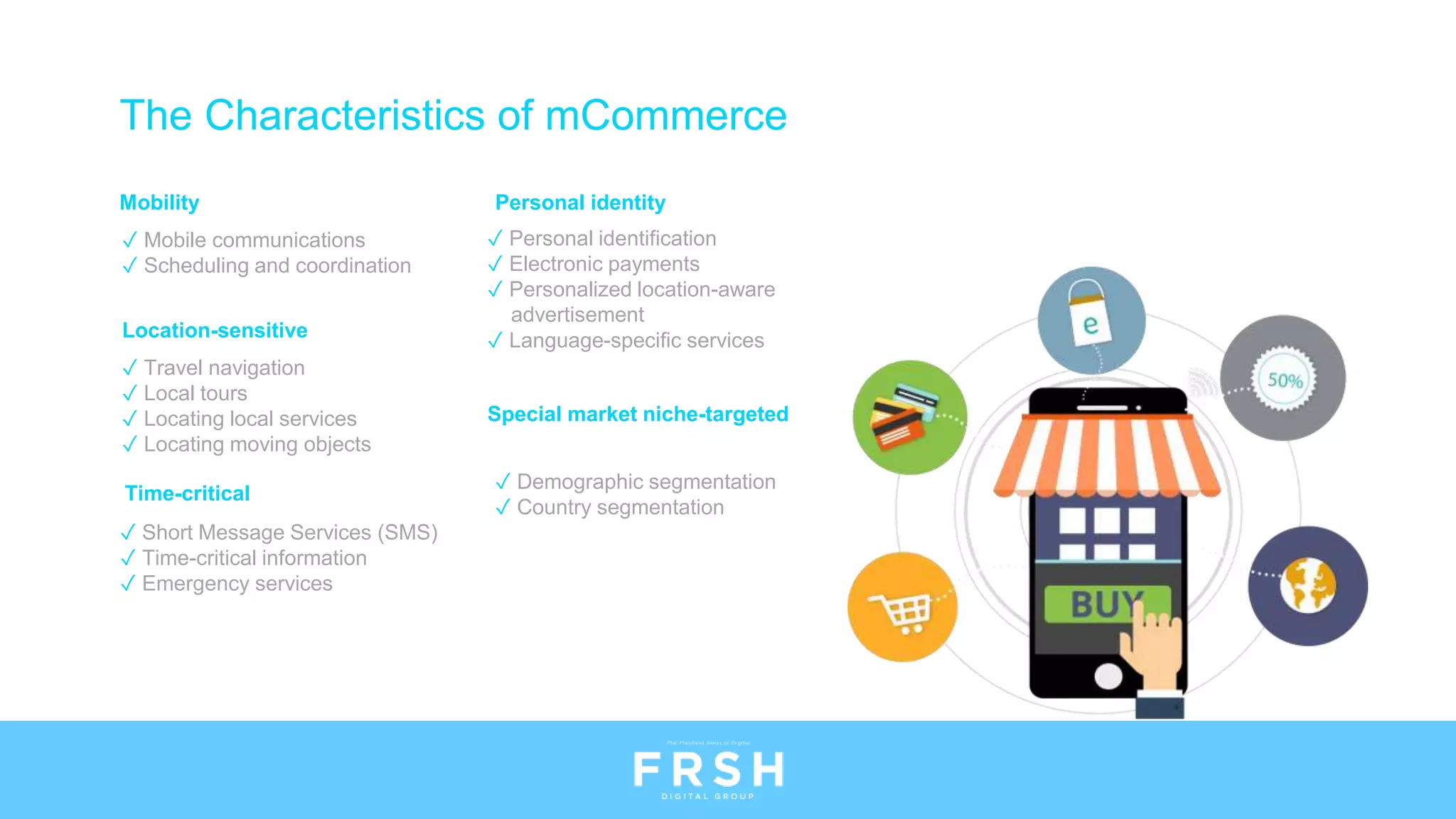 Mobility
✓ Mobile communications
✓ Scheduling and coordination
Location-sensitive
✓ Travel navigation
✓ Local tours
✓ Locating local services
✓ Locating moving objects
Time-critical
✓ Short Message Services (SMS)
✓ Time-critical information
✓ Emergency services
Personal identity
✓ Personal identification
✓ Electronic payments
✓ Personalized location-aware
advertisement
✓ Language-specific services
Special market niche-targeted
✓ Demographic segmentation
✓ Country segmentation
The Characteristics of mCommerce
 