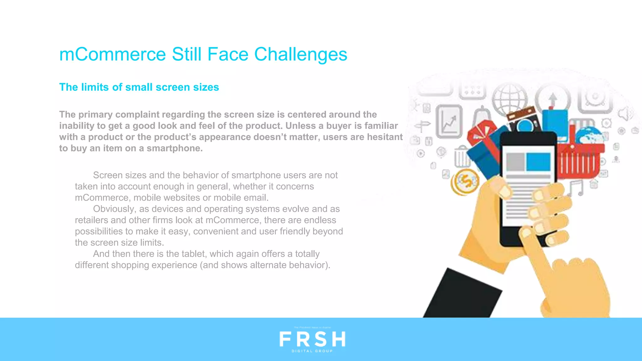 The limits of small screen sizes
The primary complaint regarding the screen size is centered around the
inability to get a good look and feel of the product. Unless a buyer is familiar
with a product or the product’s appearance doesn’t matter, users are hesitant
to buy an item on a smartphone.
mCommerce Still Face Challenges
Screen sizes and the behavior of smartphone users are not
taken into account enough in general, whether it concerns
mCommerce, mobile websites or mobile email.
Obviously, as devices and operating systems evolve and as
retailers and other firms look at mCommerce, there are endless
possibilities to make it easy, convenient and user friendly beyond
the screen size limits.
And then there is the tablet, which again offers a totally
different shopping experience (and shows alternate behavior).
 