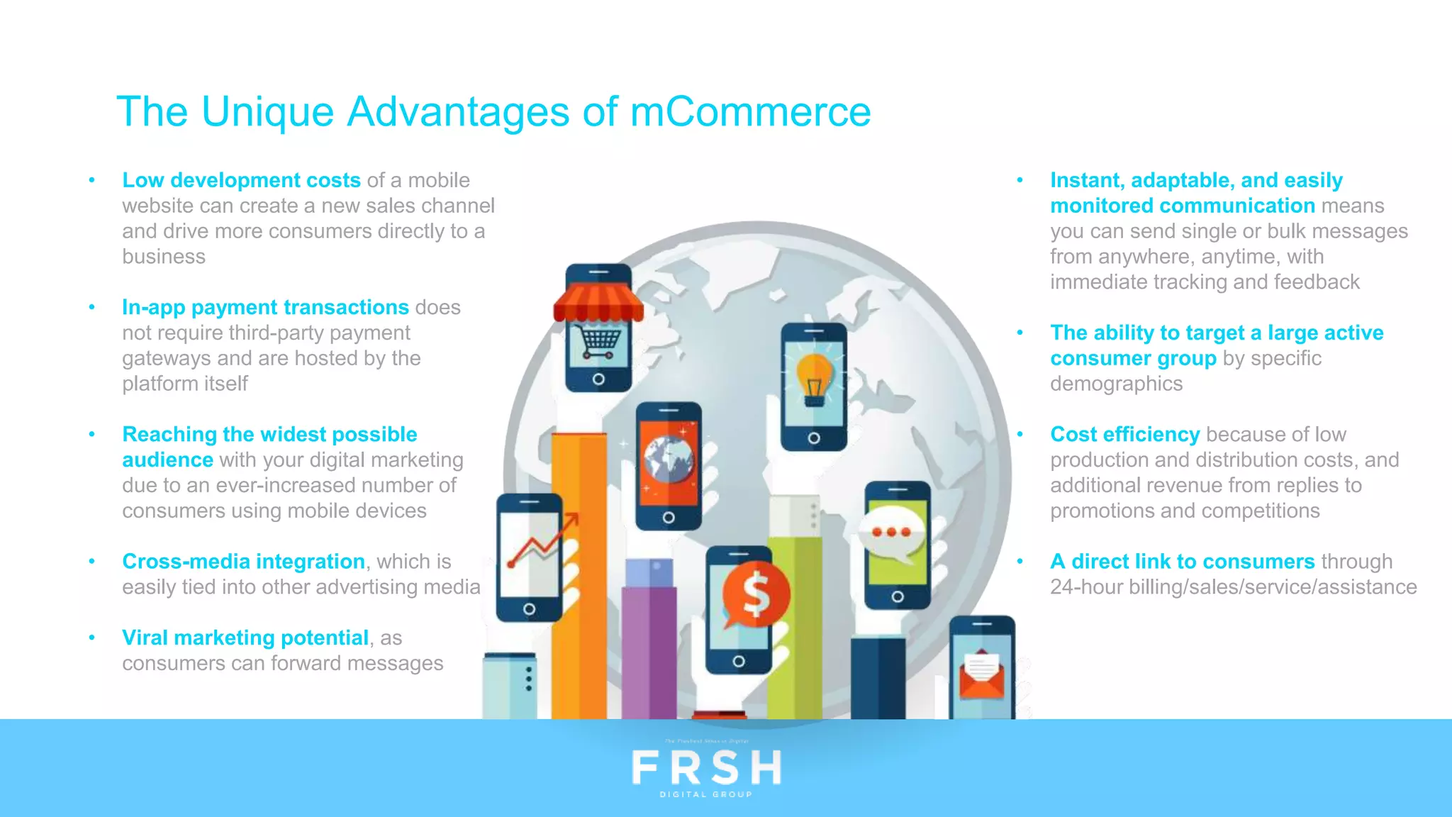 The Unique Advantages of mCommerce
• Low development costs of a mobile
website can create a new sales channel
and drive more consumers directly to a
business
• In-app payment transactions does
not require third-party payment
gateways and are hosted by the
platform itself
• Reaching the widest possible
audience with your digital marketing
due to an ever-increased number of
consumers using mobile devices
• Cross-media integration, which is
easily tied into other advertising media
• Viral marketing potential, as
consumers can forward messages
• Instant, adaptable, and easily
monitored communication means
you can send single or bulk messages
from anywhere, anytime, with
immediate tracking and feedback
• The ability to target a large active
consumer group by specific
demographics
• Cost efficiency because of low
production and distribution costs, and
additional revenue from replies to
promotions and competitions
• A direct link to consumers through
24-hour billing/sales/service/assistance
 