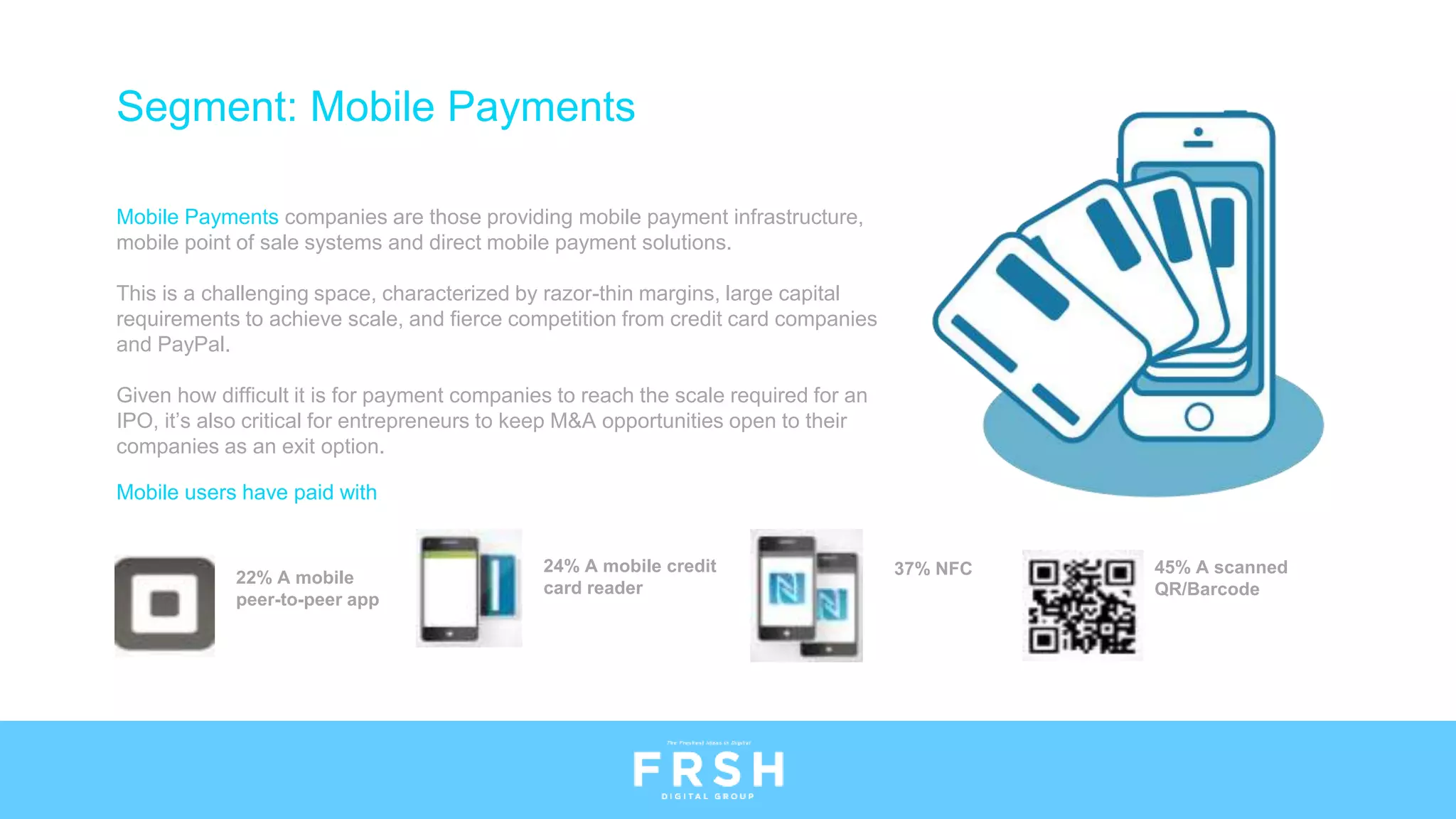 Mobile users have paid with
45% A scanned
QR/Barcode
37% NFC24% A mobile credit
card reader
22% A mobile
peer-to-peer app
Segment: Mobile Payments
Mobile Payments companies are those providing mobile payment infrastructure,
mobile point of sale systems and direct mobile payment solutions.
This is a challenging space, characterized by razor-thin margins, large capital
requirements to achieve scale, and fierce competition from credit card companies
and PayPal.
Given how difficult it is for payment companies to reach the scale required for an
IPO, it’s also critical for entrepreneurs to keep M&A opportunities open to their
companies as an exit option.
 