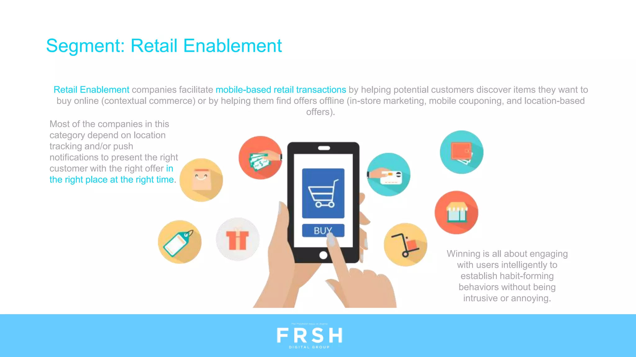 Segment: Retail Enablement
Retail Enablement companies facilitate mobile-based retail transactions by helping potential customers discover items they want to
buy online (contextual commerce) or by helping them find offers offline (in-store marketing, mobile couponing, and location-based
offers).
Most of the companies in this
category depend on location
tracking and/or push
notifications to present the right
customer with the right offer in
the right place at the right time.
Winning is all about engaging
with users intelligently to
establish habit-forming
behaviors without being
intrusive or annoying.
 