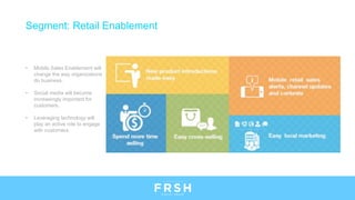 • Mobile Sales Enablement will
change the way organizations
do business.
• Social media will become
increasingly important for
customers.
• Leveraging technology will
play an active role to engage
with customers.
Segment: Retail Enablement
 