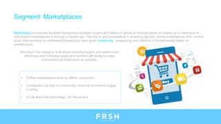 • Online marketplaces have no offline component
• Companies can bolt on community, once the commerce engine
is going
• It’s all about the technology, not the service
Segment: Marketplaces
Marketplace companies facilitate transactions between buyers and sellers of goods or services either on mobile as an extension of
web-based marketplaces or through a mobile app. The key to any marketplace is achieving liquidity. Some marketplaces that involve
local, time-sensitive or untethered transactions have gone mobile-only, recognizing their platform is fundamentally better on
smartphones.
Winning in this category is all about acquiring buyers and sellers cost-
effectively and matching supply and demand efficiently to make
transactions as frictionless as possible.
 