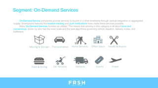 Segment: On-Demand Services
On-Demand Service companies provide services to buyers in a short timeframe through vertical integration or aggregated
supply. Smartphone features like location tracking and push notifications have made these services possible.
Many On-Demand Services function as utilities. This means that winning in this category is all about price and
convenience, driven by who has the most scale and the best algorithms governing vehicle dispatch, delivery routes, and
fulfillment.
 