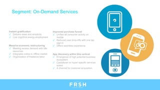 Instant gratification
✓ Delivers ease and simplicity
✓ Low cognitive energy employment
Massive economic restructuring
✓ Meeting excess demand with idle
resources
✓ Integrates online to offline market
✓ Organization of freelance labor
Segment: On-Demand Services
Improved purchase funnel
✓ Unifies all consumer activity on
mobile
✓ Reduced user drop-offs with one tap
sign-in
✓ Offers seamless experience
App discovery within this vertical
✓ Emergence of high potential business
ecosystem
✓ Capitalized on hyper-specific services
space
✓ A channel for customer acquisition
 