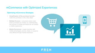 Optimizing mCommerce Strategies
• Simplification of the purchase funnels -
make the purchase in only a few steps
• Multiple Screens - consumers rarely make
linear purchases on mobile, by understanding
the journey to mobile purchases we can design
a mobile experience
• Mobile Exclusives - create incentive with
mobile advantages, promos, deals, or coupons
only offered through mobile interaction
mCommerce with Optimized Experiences
 