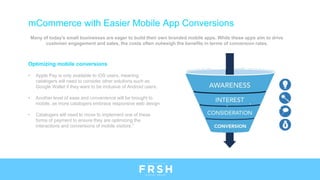 Many of today's small businesses are eager to build their own branded mobile apps. While these apps aim to drive
customer engagement and sales, the costs often outweigh the benefits in terms of conversion rates.
Optimizing mobile conversions
• Apple Pay is only available to iOS users, meaning
catalogers will need to consider other solutions such as
Google Wallet if they want to be inclusive of Android users.
• Another level of ease and convenience will be brought to
mobile. as more catalogers embrace responsive web design
• Catalogers will need to move to implement one of these
forms of payment to ensure they are optimizing the
interactions and conversions of mobile visitors.”
mCommerce with Easier Mobile App Conversions
 