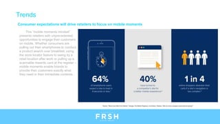 Consumer expectations will drive retailers to focus on mobile moments
This “mobile moments mindset”
presents retailers with unprecedented
opportunities to engage their customers
on mobile. Whether consumers are
pulling out their smartphones to conduct
a product search over breakfast, using
the store locator feature to swing by a
retail location after work or pulling up a
scannable rewards card at the register –
mobile moments enable brands to
provide their customers exactly what
they need in their immediate contexts.
Trends
 