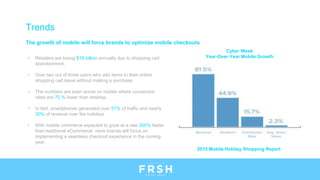 The growth of mobile will force brands to optimize mobile checkouts
• Retailers are losing $18 billion annually due to shopping cart
abandonment.
• Over two out of three users who add items to their online
shopping cart leave without making a purchase.
• The numbers are even worse on mobile where conversion
rates are 70 % lower than desktop.
• In fact, smartphones generated over 57% of traffic and nearly
30% of revenue over the holidays
• With mobile commerce expected to grow at a rate 300% faster
than traditional eCommerce, more brands will focus on
implementing a seamless checkout experience in the coming
year.
Trends
Cyber Week
Year-Over-Year Mobile Growth
2015 Mobile Holiday Shopping Report
 