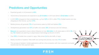 Predictions and Opportunities
• Expected growth in mCommerce is 40%
• mCommerce transactions are expected to top $115 billion in 2015 and climb to $142 billion in 2016
• In 2015 60% shopped on their smartphones, up from 52% in 2014, while 71% of tablet owners are now
shopping on their device, up from 47%.
• Mobile phones will generate 15% of ecommerce sales by 2020 and tablets 33%
• Smartphones generated over 57% of traffic and nearly 30% of revenue over the holidays.
• Beacons are expected to have a direct influence on over $44 billion in US retail sales in 2016. 85 of the
top 100 retailers are planning to adopt beacon technology by the end of 2016.
• Over 85% of mobile time is spent in apps. Web drives 2x the site traffic of apps
• Nearly one-third of retailers’ Web traffic are coming from phones, but only 11% of sales.
• The success of retailers’ mobile applications will lie in the connection with their customers via loyalty
rewards tied into their payment apps.
 