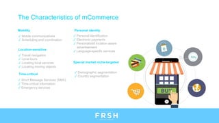 Mobility
✓ Mobile communications
✓ Scheduling and coordination
Location-sensitive
✓ Travel navigation
✓ Local tours
✓ Locating local services
✓ Locating moving objects
Time-critical
✓ Short Message Services (SMS)
✓ Time-critical information
✓ Emergency services
Personal identity
✓ Personal identification
✓ Electronic payments
✓ Personalized location-aware
advertisement
✓ Language-specific services
Special market niche-targeted
✓ Demographic segmentation
✓ Country segmentation
The Characteristics of mCommerce
 