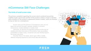 The limits of small screen sizes
The primary complaint regarding the screen size is centered around the
inability to get a good look and feel of the product. Unless a buyer is familiar
with a product or the product’s appearance doesn’t matter, users are hesitant
to buy an item on a smartphone.
mCommerce Still Face Challenges
Screen sizes and the behavior of smartphone users are not
taken into account enough in general, whether it concerns
mCommerce, mobile websites or mobile email.
Obviously, as devices and operating systems evolve and as
retailers and other firms look at mCommerce, there are endless
possibilities to make it easy, convenient and user friendly beyond
the screen size limits.
And then there is the tablet, which again offers a totally
different shopping experience (and shows alternate behavior).
 