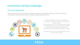 The concern of the speed
Users also voice concern over slow or unstable connections, fearing they would be cut off in the middle of
a transaction. This is another reason why buyers prefer buying from home.
mCommerce still face challenges
These are matters that remain a challenge to
businesses that want to sell products to buyers on
mobile devices.
The small screen size on smartphones will probably
not be solved tomorrow but, as pointed out before,
tablets become increasingly important and
smartphones and apps/website possibilities change.
The speed issue is also one that gets solved as we
move to faster networks.
 