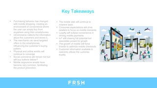 Key Takeaways
• Purchasing behavior has changed
with mobile shopping, creating an
environment of convenience where
the user can simply buy from
anywhere using their smartphones.
• mCommerce collects the information
about the customers and stores it..
• The merchants can send targeted
offers to the smartphones,
influencing the customer’s buying
pattern.
• Physical and online worlds will
continue to converge
• Social commerce will remain hot but
will buy buttons deliver?
• Mobile responsive emails have
become very common, facilitating
the product promotion.
• The mobile web will continue to
outpace apps
• Consumer expectations will drive
retailers to focus on mobile moments
• Loyalty will eclipse convenience in
driving mobile payments
• IoT still chasing full potential but
wearables poised for growth
• The growth of mobile will force
brands to optimize mobile checkouts
• Customer information available in
real-time utilizes the customer
loyalty.
 