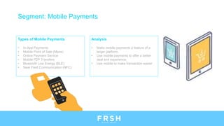 Types of Mobile Payments
• In-App Payments
• Mobile Point of Sale (Mpos)
• Online Payment Service
• Mobile P2P Transfers
• Bluetooth Low Energy (BLE)
• Near Field Communication (NFC)
Segment: Mobile Payments
Analysis
• Make mobile payments a feature of a
larger platform.
• Use mobile payments to offer a better
deal and experience.
• Use mobile to make transaction easier
 