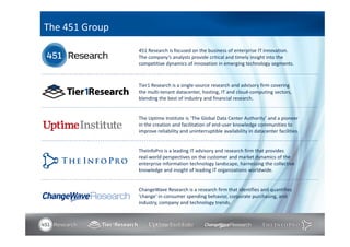 The 451 Group

                451 Research is focused on the business of enterprise IT innovation.
                The company’s analysts provide critical and timely insight into the
                competitive dynamics of innovation in emerging technology segments.



                Tier1 Research is a single-source research and advisory firm covering
                the multi-tenant datacenter, hosting, IT and cloud-computing sectors,
                blending the best of industry and financial research.


                The Uptime Institute is ‘The Global Data Center Authority’ and a pioneer
                in the creation and facilitation of end-user knowledge communities to
                improve reliability and uninterruptible availability in datacenter facilities.


                TheInfoPro is a leading IT advisory and research firm that provides
                real-world perspectives on the customer and market dynamics of the
                enterprise information technology landscape, harnessing the collective
                knowledge and insight of leading IT organizations worldwide.


                ChangeWave Research is a research firm that identifies and quantifies
                ‘change’ in consumer spending behavior, corporate purchasing, and
                industry, company and technology trends.
 