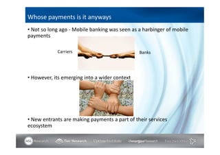 Whose payments is it anyways
• Not so long ago - Mobile banking was seen as a harbinger of mobile
payments

            Carriers                           Banks




• However, its emerging into a wider context




• New entrants are making payments a part of their services
ecosystem
 