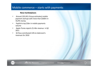 Mobile commerce – starts with payments
         New marketplaces
•    Around 150 (451 Group estimates) mobile
    payment startups with more than $500m in
    VC/PE money
•    PayPal to top $3bn in mobile payments
    volume
•    Apple iTunes reports $1.4bn revenue in Q2
    2011
•    M-Pesa contributed 13% to Safaricom’s
    revenues for 2010
 