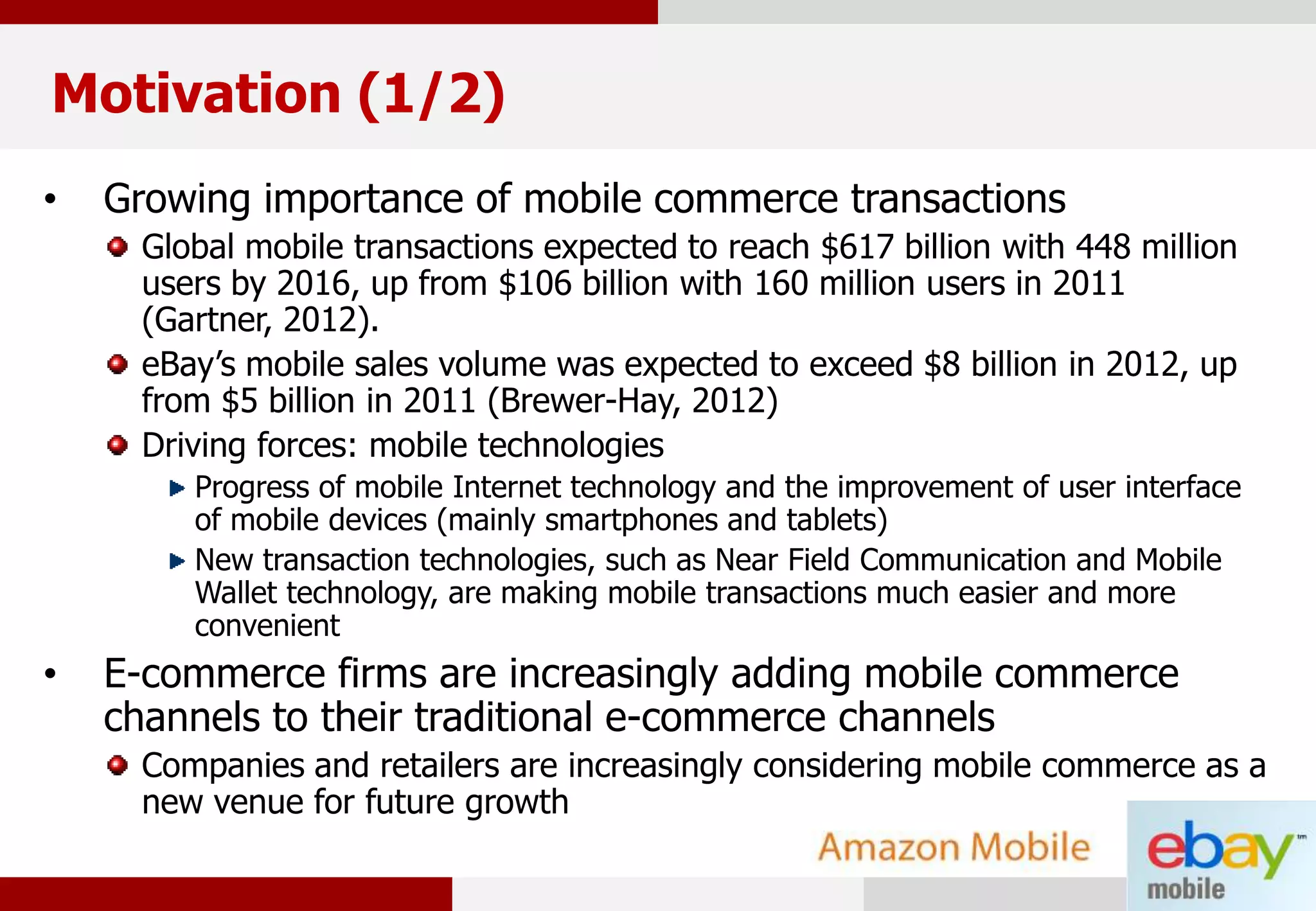 2
Motivation (1/2)
• Growing importance of mobile commerce transactions
Global mobile transactions expected to reach $617 billion with 448 million
users by 2016, up from $106 billion with 160 million users in 2011
(Gartner, 2012).
eBay’s mobile sales volume was expected to exceed $8 billion in 2012, up
from $5 billion in 2011 (Brewer-Hay, 2012)
Driving forces: mobile technologies
Progress of mobile Internet technology and the improvement of user interface
of mobile devices (mainly smartphones and tablets)
New transaction technologies, such as Near Field Communication and Mobile
Wallet technology, are making mobile transactions much easier and more
convenient
• E-commerce firms are increasingly adding mobile commerce
channels to their traditional e-commerce channels
Companies and retailers are increasingly considering mobile commerce as a
new venue for future growth