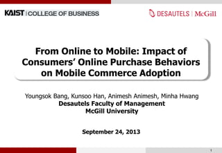 Youngsok Bang, Kunsoo Han, Animesh Animesh, Minha Hwang
Desautels Faculty of Management
McGill University
September 24, 2013
1
From Online to Mobile: Impact of
Consumers’ Online Purchase Behaviors
on Mobile Commerce Adoption
 