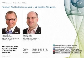 TWT Interactive – Partner Ihres Erfolgs


Nehmen Sie Kontakt zu uns auf – wir beraten Sie gerne.




Hans J. Even                     Marcel Kreuter
Geschäftsführer                  Geschäftsführer
Tel. : +49 (0) 211- 601 601-20   Tel.: +49 (0) 211- 601 601-10
E-Mail: even@twt.de              E-Mail: kreuter@twt.de



                                                                          www.twitter.com/TWT Interactive
TWT Interactive GmbH                                                      www.flickr.com/TWT Interactive




                                                                                                                 bild: bdnegin auf flickr.com
Corneliusstraße 20-22             Telefon       +49 (0) 211- 601 601-0    www.facebook.com/TWT Interactive
D-40215 Düsseldorf                Fax           +49 (0) 211- 601 601-19   www.youtube.com/user/TWT Interactive
www.twt.de                        E-Mail        info@twt.de               www.plus.google.com/TWT Interactive

Copyright 2012 TWT
 