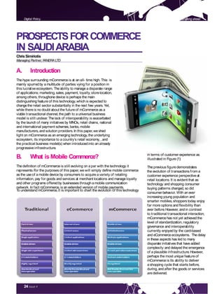 24 Issue 4
PROSPECTSFORCOMMERCE
IN SAUDIARABIA
ChrisSimiriotis
Managing Partner,FANERA LTD
A. Introduction
The hype surrounding mCommerce is at an all- time high. This is
mainly spurredby a multitude of parties vying for a position in
this lucrativeecosystem. The ability to manage a disparate range
of applications; marketing,sales, payment, loyalty, storelocation,
among others, throughone device is perhaps the main
distinguishing feature of this technology,whichis expected to
changethe retail sector substantially in the next few years. Yet,
while thereis no doubt about the future of mCommerce as a
viable transactional channel, the path to a universal business
model is still unclear.The lack of interoperability is exacerbated
by the launch of many initiatives by MNOs, retail chains, national
and international payment schemes, banks,mobile
manufacturers,and solution providers.In this paper, we shed
light on mCommerce as an emerging technology,the underlying
ecosystem, its importance to a country’s retail economy, , and
the practical business model(s) when introducedinto an already
progressive infrastructure.
B. What is Mobile Commerce?
The definition of mCommerce is still evolving on a par with the technology it
represents.For the purposes of this paper, we will simply define mobile commerce
as the use of a mobile device by consumers to acquire a variety of retailing
information, pay for goods and services at merchant locations and manage loyalty
and other programs offeredby businesses through a mobile communication
network. In fact mCommerce, is an extended version of mobile payments.
To understand mCommerce, it is important to chart the evolution of this technology
in terms of customer experience as
illustrated in Figure (1):
The previous figuredemonstrates
the evolution of transactions from a
customer experience perspectiveat
retail locations.It is evident that as
technology and shopping consumer
buying patterns changed, so did
consumer behavior. With an ever
increasing young population and
smarter mobiles,shoppers today enjoy
far more options and flexibility than
ever before.However, and in contrast
to traditional transactional interaction,
mCommerce has not yet achieved the
level of standardization, regulatory
governance and interoperability
currently enjoyed by the card-based
and eCommerceecosystems. Thedelay
in these aspects has led to many
disparate initiatives that have added
complexity and delayed the emergence
of a plausible infrastructure.However,
perhaps the most unique featureof
mCommerce is its ability to deliver
a shopping cycle that starts before,
during,and after the goods or services
aredelivered.
Looking aheadDigital Policy
 