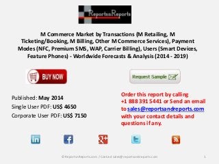 M Commerce Market by Transactions (M Retailing, M
Ticketing/Booking, M Billing, Other M Commerce Services), Payment
Modes (NFC, Premium SMS, WAP, Carrier Billing), Users (Smart Devices,
Feature Phones) - Worldwide Forecasts & Analysis (2014 - 2019)
Order this report by calling
+1 888 391 5441 or Send an email
to sales@reportsandreports.com
with your contact details and
questions if any.
1© ReportsnReports.com / Contact sales@reportsandreports.com
Published: May 2014
Single User PDF: US$ 4650
Corporate User PDF: US$ 7150
 