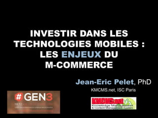 INVESTIR DANS LES
TECHNOLOGIES MOBILES :
LES ENJEUX DU
M-COMMERCE
Jean-Eric Pelet, PhD
KMCMS.net, ISC Paris
 