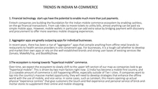 1. Financial technology start-ups have the potential to enable much more than just payments.
Fintech companies are building the foundation for the Indian mobile commerce ecosystem by enabling cashless,
on-the-go financial transactions. From cab rides to movie tickets to utility bills, almost anything can be paid via
simple mobile apps. However, mobile wallets in particular can add extra value by bridging payment with discovery
and procurement to offer more seamless mobile shopping experiences.
2. Aggregator apps are greatly outpacing apps for individual businesses.
In recent years, there has been a rise of “aggregator” apps that compile anything from offline retail brands to
restaurants to health service providers in one convenient app. For businesses, it is a tough call whether to develop
and market their own apps or rely on the well-established brands and strong user bases of existing services like
Zomato, MakeMyTrip, and BookMyShow.
3.The ecosystem is moving towards “hyperlocal mobile” commerce.
Over time, we expect the ecosystem to slowly shift to the upper left section of our map as companies look to go
“hyperlocal mobile”. This is driven by two main factors right now: 1) India has become a mobile-first country, and
2) a sizeable amount of commerce is still happening offline, especially outside of Tier I cities. If companies want to
tap into the country’s massive market opportunity, they will need to develop strategies that enhance the offline
world with the use of mobile, and vice versa. In some cases, such as Lenskart, this means opening up actual
physical “experience centres” that give customers the touch-and-feel experience and personal service of brick-and-
mortar stores to supplement their online and mobile shopping.
TRENDS IN INDIAN M-COMMERCE
 