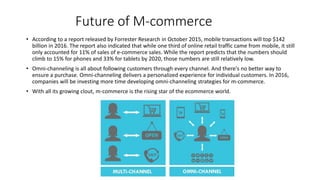 Future of M-commerce
• According to a report released by Forrester Research in October 2015, mobile transactions will top $142
billion in 2016. The report also indicated that while one third of online retail traffic came from mobile, it still
only accounted for 11% of sales of e-commerce sales. While the report predicts that the numbers should
climb to 15% for phones and 33% for tablets by 2020, those numbers are still relatively low.
• Omni-channeling is all about following customers through every channel. And there's no better way to
ensure a purchase. Omni-channeling delivers a personalized experience for individual customers. In 2016,
companies will be investing more time developing omni-channeling strategies for m-commerce.
• With all its growing clout, m-commerce is the rising star of the ecommerce world.
 