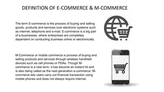 The term E-commerce is the process of buying and selling
goods, products and services over electronic systems such
as internet, telephone and e-mail. E-commerce is a big part
of e-businesses, where enterprises are completely
dependent on conducting business online or electronically
M-Commerce or mobile commerce is process of buying and
selling products and services through wireless handheld
devices such as cell phones or PDAs. Though M-
commerce is a new term, it has become an instant hit and
is also being called as the next generation e-commerce. M-
commerce lets users carry out financial transaction using
mobile phones and does not always require internet.
DEFINITION OF E-COMMERCE & M-COMMERCE
 
