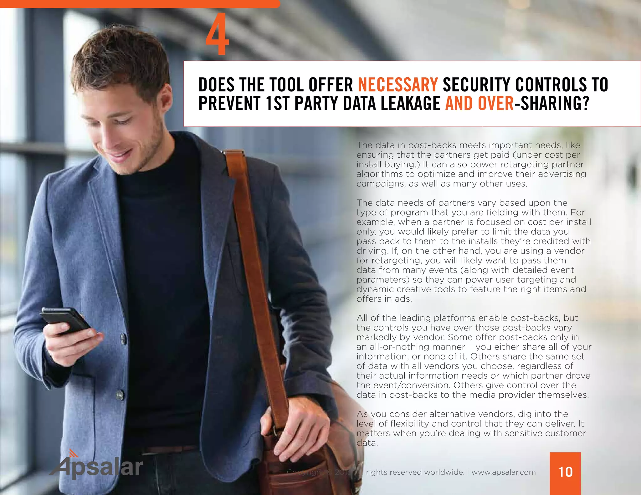 DOES THE TOOL OFFER NECESSARY SECURITY CONTROLS TO
PREVENT 1ST PARTY DATA LEAKAGE AND OVER-SHARING?
The data in post-backs meets important needs, like
ensuring that the partners get paid (under cost per
install buying.) It can also power retargeting partner
algorithms to optimize and improve their advertising
campaigns, as well as many other uses.
The data needs of partners vary based upon the
type of program that you are fielding with them. For
example, when a partner is focused on cost per install
only, you would likely prefer to limit the data you
pass back to them to the installs they’re credited with
driving. If, on the other hand, you are using a vendor
for retargeting, you will likely want to pass them
data from many events (along with detailed event
parameters) so they can power user targeting and
dynamic creative tools to feature the right items and
offers in ads.
All of the leading platforms enable post-backs, but
the controls you have over those post-backs vary
markedly by vendor. Some offer post-backs only in
an all-or-nothing manner – you either share all of your
information, or none of it. Others share the same set
of data with all vendors you choose, regardless of
their actual information needs or which partner drove
the event/conversion. Others give control over the
data in post-backs to the media provider themselves.
As you consider alternative vendors, dig into the
level of flexibility and control that they can deliver. It
matters when you’re dealing with sensitive customer
data.
10Copyright © 2015 All rights reserved worldwide. | www.apsalar.com
4
 