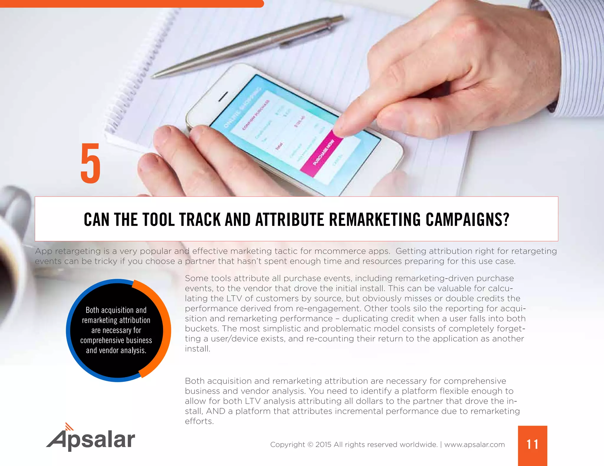 11Copyright © 2015 All rights reserved worldwide. | www.apsalar.com
App retargeting is a very popular and effective marketing tactic for mcommerce apps. Getting attribution right for retargeting
events can be tricky if you choose a partner that hasn’t spent enough time and resources preparing for this use case.
Some tools attribute all purchase events, including remarketing-driven purchase
events, to the vendor that drove the initial install. This can be valuable for calcu-
lating the LTV of customers by source, but obviously misses or double credits the
performance derived from re-engagement. Other tools silo the reporting for acqui-
sition and remarketing performance – duplicating credit when a user falls into both
buckets. The most simplistic and problematic model consists of completely forget-
ting a user/device exists, and re-counting their return to the application as another
install.
Both acquisition and remarketing attribution are necessary for comprehensive
business and vendor analysis. You need to identify a platform flexible enough to
allow for both LTV analysis attributing all dollars to the partner that drove the in-
stall, AND a platform that attributes incremental performance due to remarketing
efforts.
CAN THE TOOL TRACK AND ATTRIBUTE REMARKETING CAMPAIGNS?
Both acquisition and
remarketing attribution
are necessary for
comprehensive business
and vendor analysis.
5
 