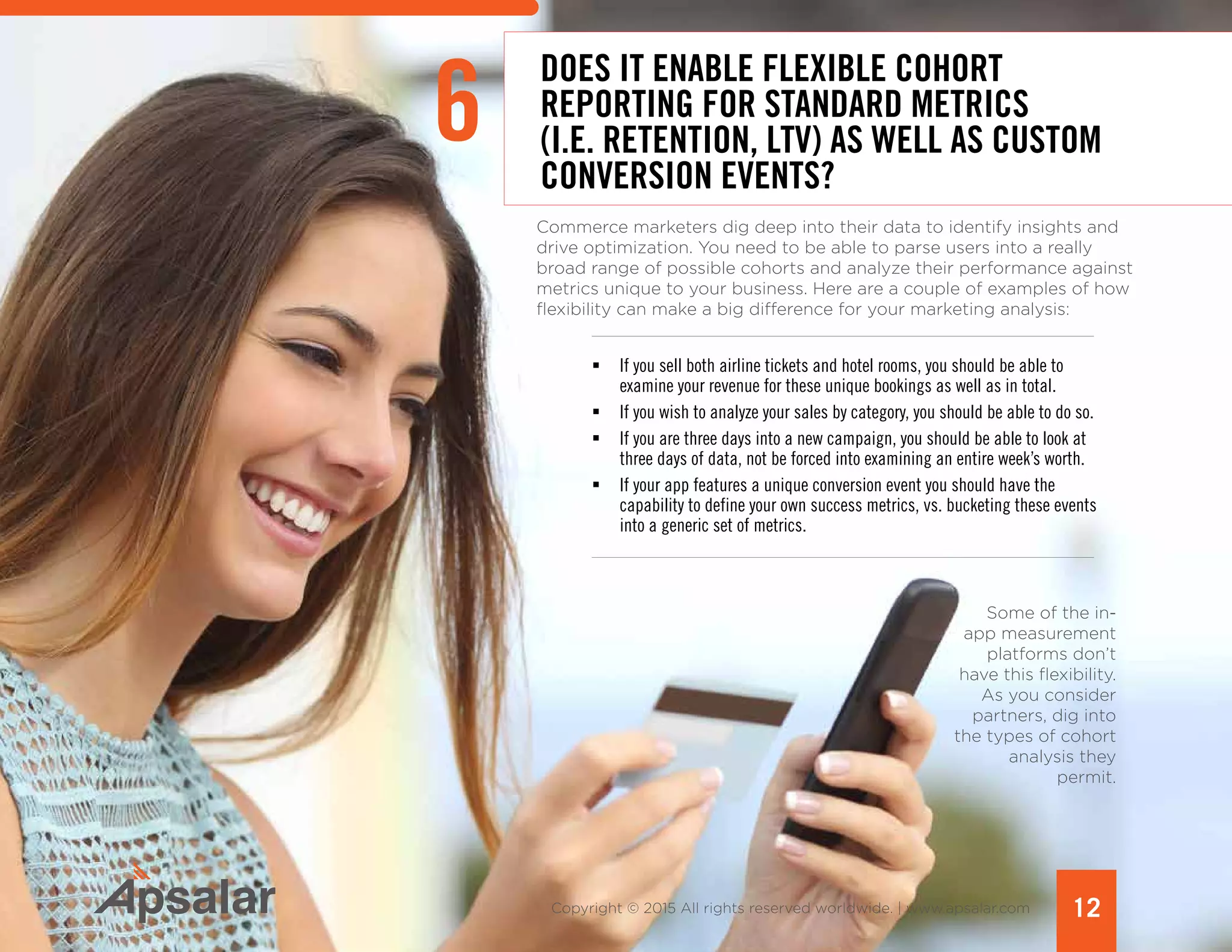 12Copyright © 2015 All rights reserved worldwide. | www.apsalar.com
6
DOES IT ENABLE FLEXIBLE COHORT
REPORTING FOR STANDARD METRICS
(I.E. RETENTION, LTV) AS WELL AS CUSTOM
CONVERSION EVENTS?
Commerce marketers dig deep into their data to identify insights and
drive optimization. You need to be able to parse users into a really
broad range of possible cohorts and analyze their performance against
metrics unique to your business. Here are a couple of examples of how
flexibility can make a big difference for your marketing analysis:
ƒƒ If you sell both airline tickets and hotel rooms, you should be able to
examine your revenue for these unique bookings as well as in total.
ƒƒ If you wish to analyze your sales by category, you should be able to do so.
ƒƒ If you are three days into a new campaign, you should be able to look at
three days of data, not be forced into examining an entire week’s worth.
ƒƒ If your app features a unique conversion event you should have the
capability to define your own success metrics, vs. bucketing these events
into a generic set of metrics.
Some of the in-
app measurement
platforms don’t
have this flexibility.
As you consider
partners, dig into
the types of cohort
analysis they
permit.
 